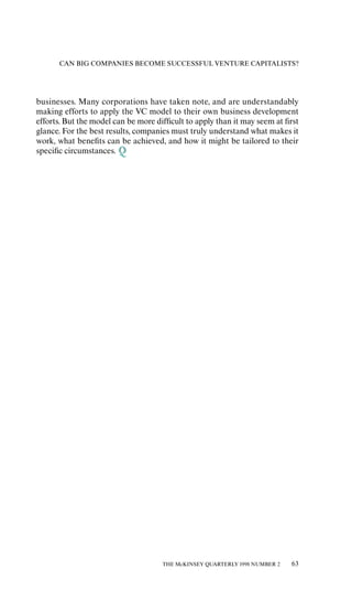 CAN BIG COMPANIES BECOME SUCCESSFUL VENTURE CAPITALISTS?




businesses. Many corporations have taken note, and are understandably
making eƒforts to apply the VC model to their own business development
eƒforts. But the model can be more diƒﬁcult to apply than it may seem at ﬁrst
glance. For the best results, companies must truly understand what makes it
work, what beneﬁts can be achieved, and how it might be tailored to their
speciﬁc circumstances.




                                     THE McKINSEY QUARTERLY 1998 NUMBER 2   63
 