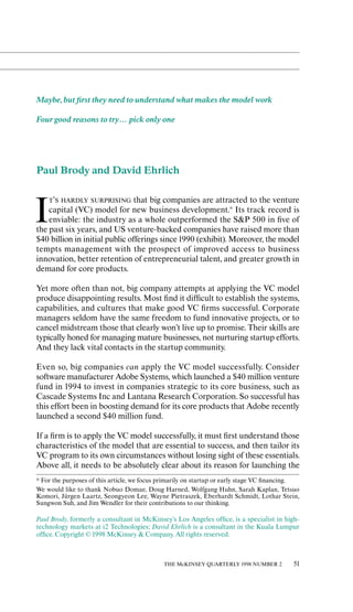 Maybe, but ﬁrst they need to understand what makes the model work

Four good reasons to try… pick only one




Paul Brody and David Ehrlich

    T’S HARDLY SURPRISING that big companies are attracted to the venture


I   capital (VC) model for new business development.* Its track record is
    enviable: the industry as a whole outperformed the S&P 500 in ﬁve of
the past six years, and US venture-backed companies have raised more than
$40 billion in initial public oƒferings since 1990 (exhibit). Moreover, the model
tempts management with the prospect of improved access to business
innovation, better retention of entrepreneurial talent, and greater growth in
demand for core products.

Yet more oƒten than not, big company attempts at applying the VC model
produce disappointing results. Most ﬁnd it diƒﬁcult to establish the systems,
capabilities, and cultures that make good VC ﬁrms successful. Corporate
managers seldom have the same freedom to fund innovative projects, or to
cancel midstream those that clearly won’t live up to promise. Their skills are
typically honed for managing mature businesses, not nurturing startup eƒforts.
And they lack vital contacts in the startup community.

Even so, big companies can apply the VC model successfully. Consider
soƒtware manufacturer Adobe Systems, which launched a $40 million venture
fund in 1994 to invest in companies strategic to its core business, such as
Cascade Systems Inc and Lantana Research Corporation. So successful has
this eƒfort been in boosting demand for its core products that Adobe recently
launched a second $40 million fund.

If a ﬁrm is to apply the VC model successfully, it must ﬁrst understand those
characteristics of the model that are essential to success, and then tailor its
VC program to its own circumstances without losing sight of these essentials.
Above all, it needs to be absolutely clear about its reason for launching the
≠ For the purposes of this article, we focus primarily on startup or early stage VC ﬁnancing.
We would like to thank Nobuo Domae, Doug Harned, Wolfgang Huhn, Sarah Kaplan, Tetsuo
Komori, Jürgen Laartz, Seongyeon Lee, Wayne Pietraszek, Eberhardt Schmidt, Lothar Stein,
Sungwon Suh, and Jim Wendler for their contributions to our thinking.

Paul Brody, formerly a consultant in McKinsey’s Los Angeles oƒﬁce, is a specialist in high-
technology markets at i2 Technologies; David Ehrlich is a consultant in the Kuala Lumpur
oƒﬁce. Copyright © 1998 McKinsey & Company. All rights reserved.



                                             THE McKINSEY QUARTERLY 1998 NUMBER 2         51
 