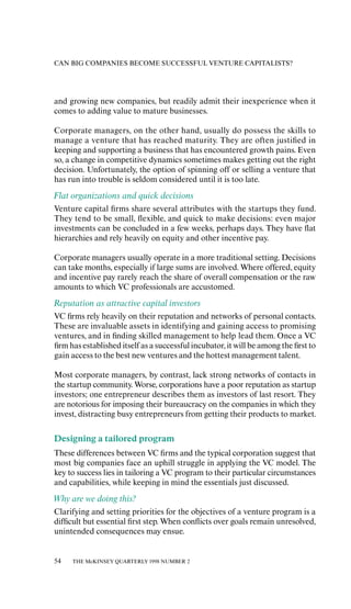 CAN BIG COMPANIES BECOME SUCCESSFUL VENTURE CAPITALISTS?




and growing new companies, but readily admit their inexperience when it
comes to adding value to mature businesses.

Corporate managers, on the other hand, usually do possess the skills to
manage a venture that has reached maturity. They are oƒten justiﬁed in
keeping and supporting a business that has encountered growth pains. Even
so, a change in competitive dynamics sometimes makes getting out the right
decision. Unfortunately, the option of spinning oƒf or selling a venture that
has run into trouble is seldom considered until it is too late.
Flat organizations and quick decisions
Venture capital ﬁrms share several attributes with the startups they fund.
They tend to be small, ﬂexible, and quick to make decisions: even major
investments can be concluded in a few weeks, perhaps days. They have ﬂat
hierarchies and rely heavily on equity and other incentive pay.

Corporate managers usually operate in a more traditional setting. Decisions
can take months, especially if large sums are involved. Where oƒfered, equity
and incentive pay rarely reach the share of overall compensation or the raw
amounts to which VC professionals are accustomed.
Reputation as attractive capital investors
VC ﬁrms rely heavily on their reputation and networks of personal contacts.
These are invaluable assets in identifying and gaining access to promising
ventures, and in ﬁnding skilled management to help lead them. Once a VC
ﬁrm has established itself as a successful incubator, it will be among the ﬁrst to
gain access to the best new ventures and the hottest management talent.

Most corporate managers, by contrast, lack strong networks of contacts in
the startup community. Worse, corporations have a poor reputation as startup
investors; one entrepreneur describes them as investors of last resort. They
are notorious for imposing their bureaucracy on the companies in which they
invest, distracting busy entrepreneurs from getting their products to market.

Designing a tailored program
These diƒferences between VC ﬁrms and the typical corporation suggest that
most big companies face an uphill struggle in applying the VC model. The
key to success lies in tailoring a VC program to their particular circumstances
and capabilities, while keeping in mind the essentials just discussed.
Why are we doing this?
Clarifying and setting priorities for the objectives of a venture program is a
diƒﬁcult but essential ﬁrst step. When conﬂicts over goals remain unresolved,
unintended consequences may ensue.


54   THE McKINSEY QUARTERLY 1998 NUMBER 2
 