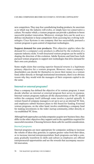 CAN BIG COMPANIES BECOME SUCCESSFUL VENTURE CAPITALISTS?




new competitors. They may fear cannibalizing leading products, be uncertain
as to which way the industry will evolve, or simply have too conservative a
culture. No matter which, a venture program can provide a platform to boost
successful product innovation. Moreover, strategic bets can be used as a
defence mechanism to keep competitors from accessing key evolving tech-
nologies. Cisco Systems is one company that has successfully pursued a
venture program to gain control of important technologies.

Support demand for core products. This objective applies when the
demand for a company’s core products is aƒfected by the evolution of a
separate industry niche. A well-structured venture program can be useful in
shaping the direction of this evolution. Adobe Systems and Intel have both
pursued venture programs to support new technologies that drive demand for
their own core products.

Some might claim that earning superior ﬁnancial returns is a legitimate
primary objective for a venture program. However, since a company’s
shareholders can decide for themselves to invest their money in a venture
fund, either directly or through institutional investments, there is no obvious
reason why they would wish the managers of their corporate capital to do
the same.

Internal or external programs?
Once a company has deﬁned the objective of its venture program, it must
decide whether an internal or external program best serves its purpose.
Internal venture programs replicate all the characteristics of the VC model
within the company itself (although some involve a partial spinoƒf). A
venture board of company managers is set up to act as an internal VC ﬁrm,
and employees submit business plans to this board for funding. External
venture programs, on the other hand, involve establishing a company fund
for making investments in the wider startup community, either directly or
via established VC ﬁrms.

Although both approaches can help companies acquire new business lines, they
diƒfer in the other objectives they support and in the capabilities required for
successful execution. Choosing between them calls for careful consideration.
Internal programs
Internal programs are most appropriate for companies seeking to increase
the volume of ideas they generate, to capture greater value from their ideas,
or to increase internal entrepreneurialism. Such programs can help a com-
pany gradually transform its skills and culture as employees are oƒfered
entrepreneurial opportunities and see the rewards that accompany success-
ful innovation.


56   THE McKINSEY QUARTERLY 1998 NUMBER 2
 