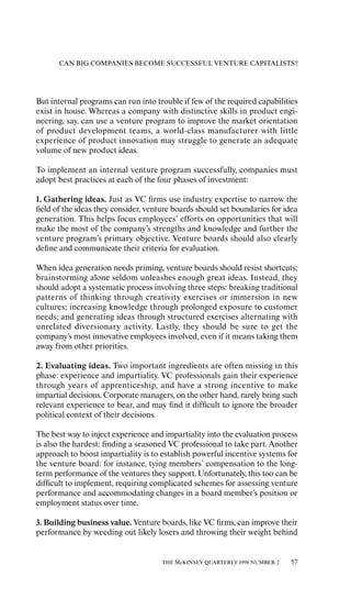 CAN BIG COMPANIES BECOME SUCCESSFUL VENTURE CAPITALISTS?




But internal programs can run into trouble if few of the required capabilities
exist in house. Whereas a company with distinctive skills in product engi-
neering, say, can use a venture program to improve the market orientation
of product development teams, a world-class manufacturer with little
experience of product innovation may struggle to generate an adequate
volume of new product ideas.

To implement an internal venture program successfully, companies must
adopt best practices at each of the four phases of investment:

1. Gathering ideas. Just as VC ﬁrms use industry expertise to narrow the
ﬁeld of the ideas they consider, venture boards should set boundaries for idea
generation. This helps focus employees’ eƒforts on opportunities that will
make the most of the company’s strengths and knowledge and further the
venture program’s primary objective. Venture boards should also clearly
deﬁne and communicate their criteria for evaluation.

When idea generation needs priming, venture boards should resist shortcuts;
brainstorming alone seldom unleashes enough great ideas. Instead, they
should adopt a systematic process involving three steps: breaking traditional
patterns of thinking through creativity exercises or immersion in new
cultures; increasing knowledge through prolonged exposure to customer
needs; and generating ideas through structured exercises alternating with
unrelated diversionary activity. Lastly, they should be sure to get the
company’s most innovative employees involved, even if it means taking them
away from other priorities.

2. Evaluating ideas. Two important ingredients are oƒten missing in this
phase: experience and impartiality. VC professionals gain their experience
through years of apprenticeship, and have a strong incentive to make
impartial decisions. Corporate managers, on the other hand, rarely bring such
relevant experience to bear, and may ﬁnd it diƒﬁcult to ignore the broader
political context of their decisions.

The best way to inject experience and impartiality into the evaluation process
is also the hardest: ﬁnding a seasoned VC professional to take part. Another
approach to boost impartiality is to establish powerful incentive systems for
the venture board: for instance, tying members’ compensation to the long-
term performance of the ventures they support. Unfortunately, this too can be
diƒﬁcult to implement, requiring complicated schemes for assessing venture
performance and accommodating changes in a board member’s position or
employment status over time.

3. Building business value. Venture boards, like VC ﬁrms, can improve their
performance by weeding out likely losers and throwing their weight behind


                                     THE McKINSEY QUARTERLY 1998 NUMBER 2   57
 