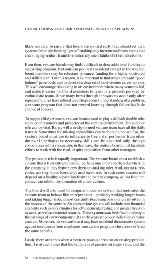 CAN BIG COMPANIES BECOME SUCCESSFUL VENTURE CAPITALISTS?




likely winners. To ensure that losers are spotted early, they should set up a
system of multiple funding “gates,” making only incremental investments and
encouraging venture teams to resolve key uncertainties between decisions.

Even then, venture boards may ﬁnd it diƒﬁcult to deny additional funding to
an existing program. Not only can political considerations get in the way, but
board members may be reluctant to cancel funding for a highly motivated
and skilled team. For this reason, it is important to ﬁnd ways to reward “good
failures” generously, and to develop a clear set of post-venture career options.
This will encourage risk taking in an environment where many ventures fail,
and make it easier for board members to terminate projects pursued by
enthusiastic teams. Since many breakthrough innovations occur only aƒter
repeated failures have reﬁned an entrepreneur’s understanding of a problem,
a venture program that does not reward learning through failure has little
chance of success.

To support likely winners, venture boards need to play a diƒﬁcult double role:
supplier of resources and protector of the venture environment. The supplier
role can be vital. Rarely will a newly formed venture team have all the skills
it needs. Sometimes the missing capabilities can be found in house; if so, the
venture board must use its inﬂuence to free a star performer from other
duties. Or perhaps the necessary skills can be acquired only through
cooperation with a competitor; in that case, the venture board must facilitate
eƒforts to work with the rival, despite opposition from other managers.

The protector role is equally important. The venture board must establish a
culture that is truly entrepreneurial, perhaps much more so than elsewhere in
the company; it may feature new decision-making rules, work norms (dress
codes, working hours, hierarchy), and incentives. In such cases, success will
depend on a healthy separation from the parent company, as too frequent
contact can inhibit the formation of a new culture.

The board will also need to design an incentive system that motivates the
venture team to behave like entrepreneurs – probably working longer hours
and taking bigger risks, almost certainly becoming passionately involved in
the success of the venture. An appropriate system will include non-ﬁnancial
elements, such as opportunities for advancement, prestige, and greater freedom
at work, as well as ﬁnancial rewards. These systems can be diƒﬁcult to design:
the earnings of a new company in its early years are a poor indication of value
creation. Moreover, the venture board may have to defend the incentive system
against resentment from employees outside the program who are not oƒfered
the same beneﬁts.

Lastly, there are times when a venture poses a threat to an existing product
line. It is at such times that the venture is of greatest strategic value, and the


58   THE McKINSEY QUARTERLY 1998 NUMBER 2
 