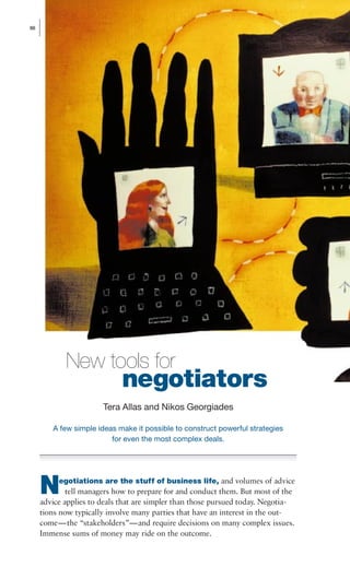 negotiators
egotiations are the stuff of business life, and volumes of advice
tell managers how to prepare for and conduct them. But most of the
advice applies to deals that are simpler than those pursued today. Negotia-
tions now typically involve many parties that have an interest in the out-
come—the “stakeholders”—and require decisions on many complex issues.
Immense sums of money may ride on the outcome.
86
Tera Allas and Nikos Georgiades
A few simple ideas make it possible to construct powerful strategies
for even the most complex deals.
N
New tools for
26934(086-097)Q2_Negotiationsv5 6/26/01 9:33 AM Page 86
 