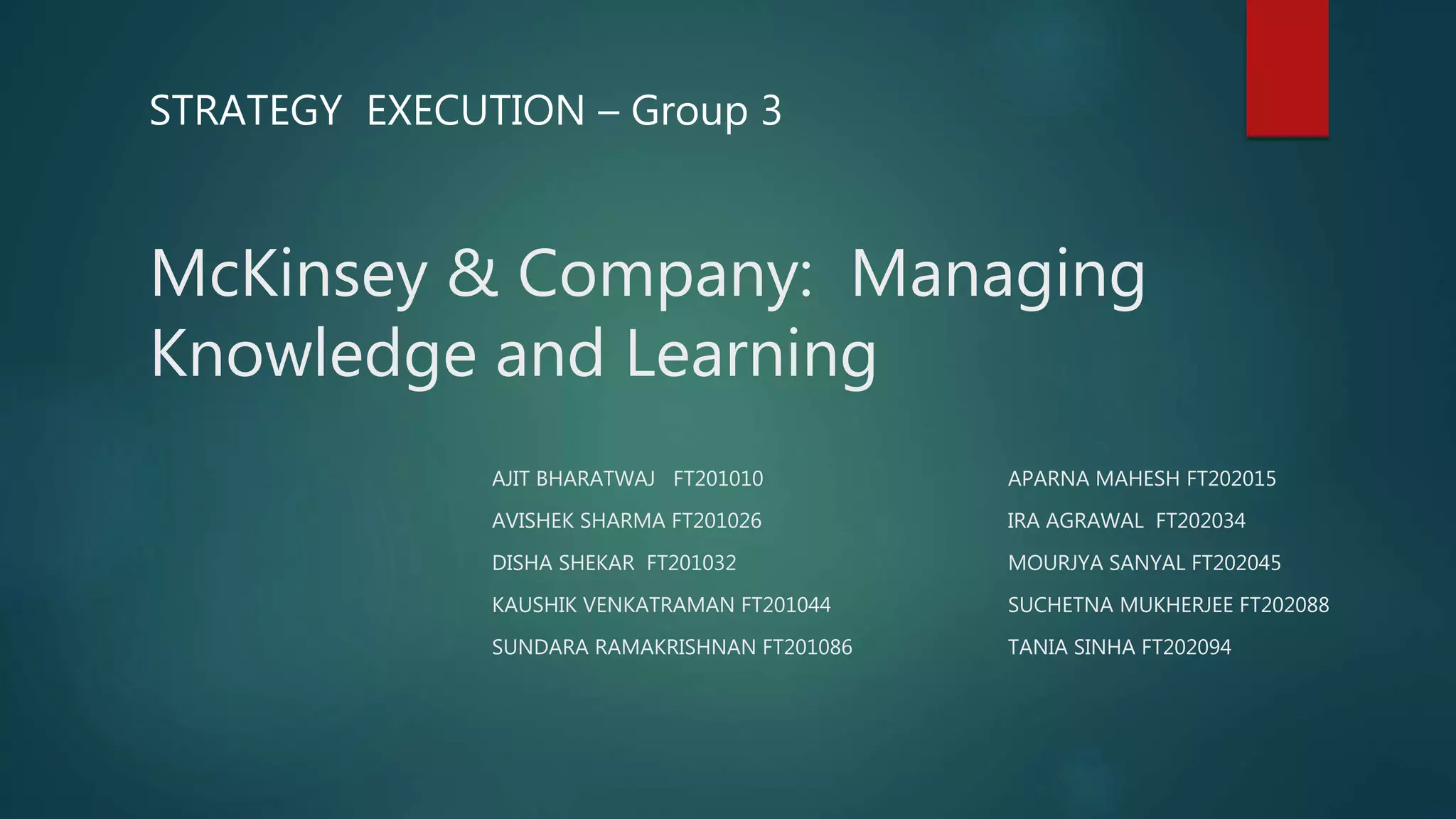 McKinsey & Company: Managing
Knowledge and Learning
STRATEGY EXECUTION – Group 3
AJIT BHARATWAJ FT201010
AVISHEK SHARMA FT201026
DISHA SHEKAR FT201032
KAUSHIK VENKATRAMAN FT201044
SUNDARA RAMAKRISHNAN FT201086
APARNA MAHESH FT202015
IRA AGRAWAL FT202034
MOURJYA SANYAL FT202045
SUCHETNA MUKHERJEE FT202088
TANIA SINHA FT202094
 