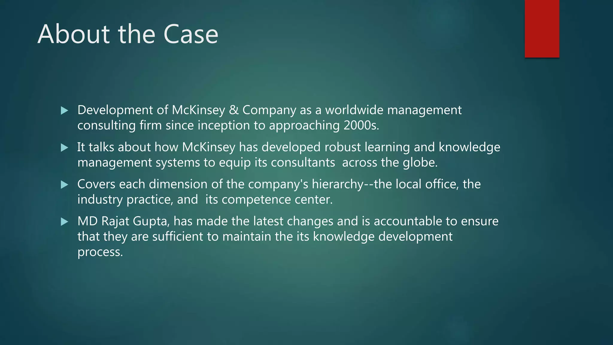 About the Case
 Development of McKinsey & Company as a worldwide management
consulting firm since inception to approaching 2000s.
 It talks about how McKinsey has developed robust learning and knowledge
management systems to equip its consultants across the globe.
 Covers each dimension of the company's hierarchy--the local office, the
industry practice, and its competence center.
 MD Rajat Gupta, has made the latest changes and is accountable to ensure
that they are sufficient to maintain the its knowledge development
process.
 