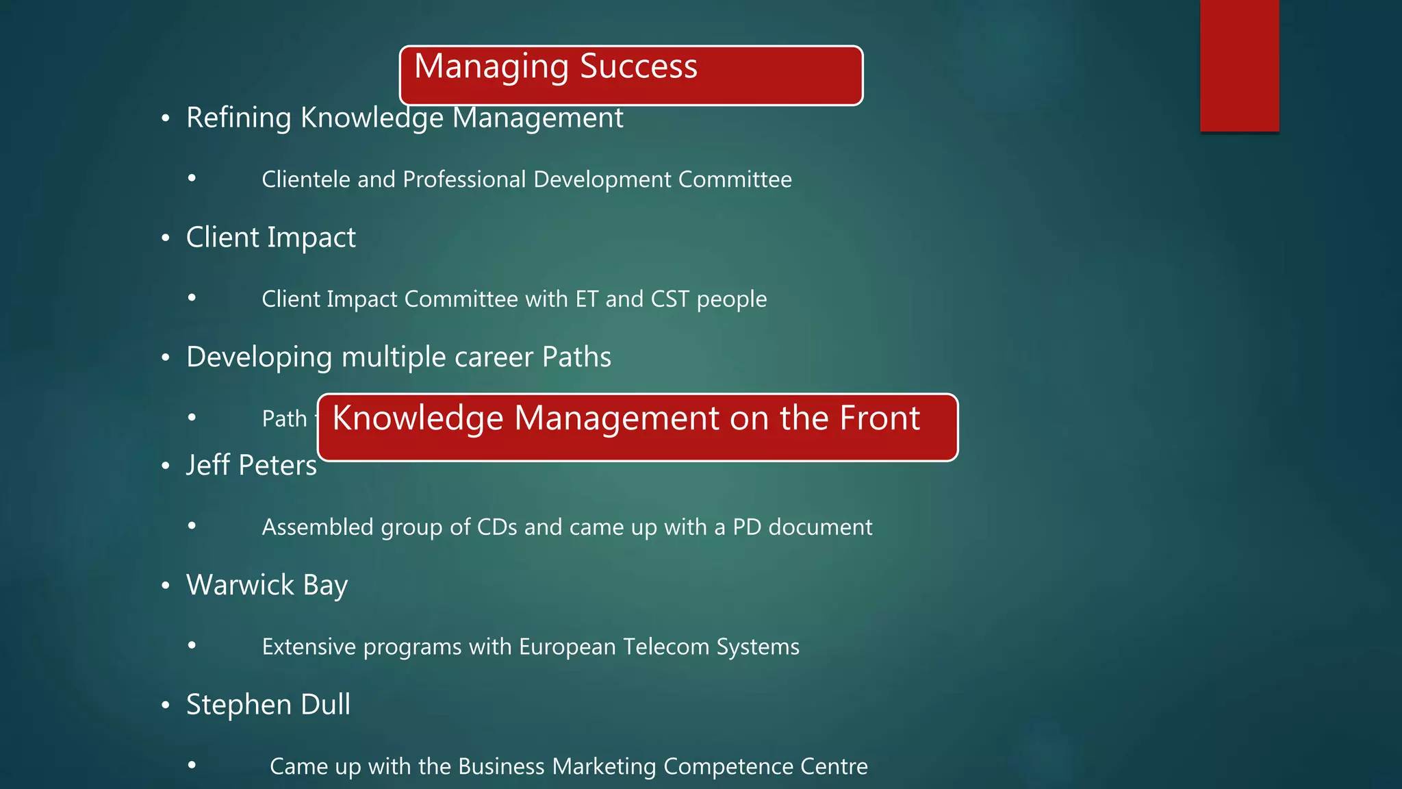 Managing Success
• Refining Knowledge Management
• Clientele and Professional Development Committee
• Client Impact
• Client Impact Committee with ET and CST people
• Developing multiple career Paths
• Path to practice- dedicated specialistsKnowledge Management on the Front
• Jeff Peters
• Assembled group of CDs and came up with a PD document
• Warwick Bay
• Extensive programs with European Telecom Systems
• Stephen Dull
• Came up with the Business Marketing Competence Centre
 