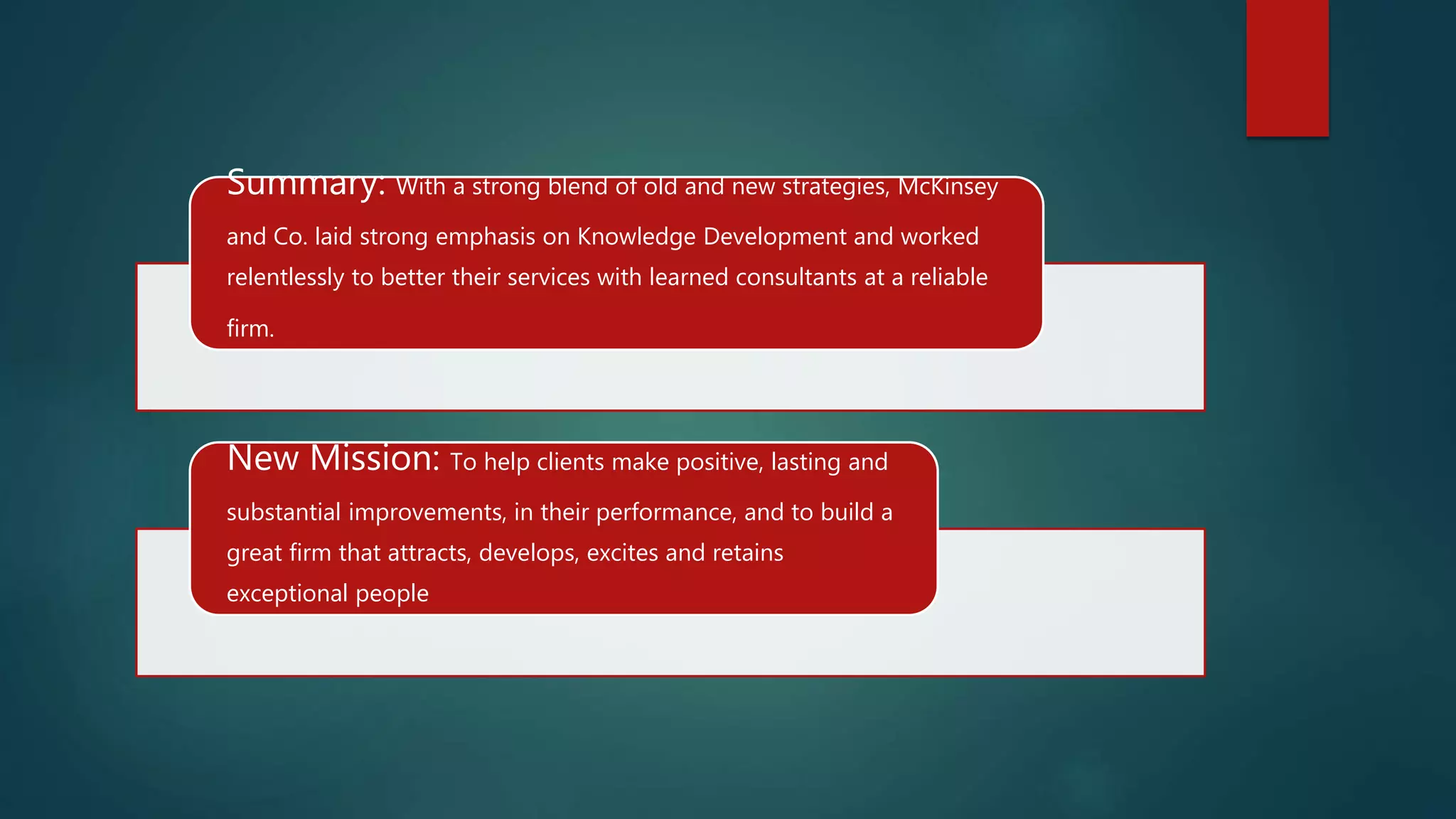 Summary: With a strong blend of old and new strategies, McKinsey
and Co. laid strong emphasis on Knowledge Development and worked
relentlessly to better their services with learned consultants at a reliable
firm.
New Mission: To help clients make positive, lasting and
substantial improvements, in their performance, and to build a
great firm that attracts, develops, excites and retains
exceptional people
 