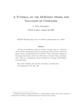 A Tutorial on the McKinsey Model for
         Valuation of Companies
                                                               ∗
                                   L. Peter Jennergren

                           Fourth revision, August 26, 2002




         SSE/EFI Working Paper Series in Business Administration No. 1998:1



                                            Abstract

          All steps of the McKinsey model are outlined. Essential steps are: calculation
      of free cash ﬂow, forecasting of future accounting data (proﬁt and loss accounts and
      balance sheets), and discounting of free cash ﬂow. There is particular emphasis on
      forecasting those balance sheet items which relate to Property, Plant, and Equip-
      ment. There is an exemplifying valuation included (of a company called McKay),
      as an illustration.

         Key words: Valuation, free cash ﬂow, discounting, accounting data
         JEL classiﬁcation: G31, M41, C60




  ∗
    Stockholm School of Economics, Box 6501, S - 11383 Stockholm, Sweden. The author is indebted to
Joakim Levin, Per Olsson, and Kenth Skogsvik for discussions and comments.


                                                1
 