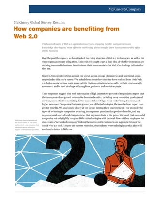 McKinsey Global Survey Results:
How companies are benefiting from
Web 2.0
                                           The heaviest users of Web 2.0 applications are also enjoying benefits such as increased
                                           knowledge sharing and more effective marketing. These benefits often have a measurable effect
                                           on the business.


                                           Over the past three years, we have tracked the rising adoption of Web 2.0 technologies, as well as the
                                           ways organizations are using them. This year, we sought to get a clear idea of whether companies are
                                           deriving measurable business benefits from their investments in the Web. Our findings indicate that
                                           they are.


                                           Nearly 1,700 executives from around the world, across a range of industries and functional areas,
                                           responded to this year’s survey.1 We asked them about the value they have realized from their Web
                                           2.0 deployments in three main areas: within their organizations; externally, in their relations with
                                           customers; and in their dealings with suppliers, partners, and outside experts.


                                           Their responses suggest why Web 2.0 remains of high interest: 69 percent of respondents report that
                                           their companies have gained measurable business benefits, including more innovative products and
                                           services, more effective marketing, better access to knowledge, lower cost of doing business, and
                                           higher revenues. Companies that made greater use of the technologies, the results show, report even
                                           greater benefits. We also looked closely at the factors driving these improvements—for example, the
                                           types of technologies companies are using, management practices that produce benefits, and any
                                           organizational and cultural characteristics that may contribute to the gains. We found that successful
1
                                           companies not only tightly integrate Web 2.0 technologies with the work flows of their employees but
    McKinsey Quarterly conducted
    the survey online in June 2009         also create a “networked company,” linking themselves with customers and suppliers through the
    and received 1,695 responses from
                                           use of Web 2.0 tools. Despite the current recession, respondents overwhelmingly say that they will
    executives across industries,
    regions, and functional specialties.   continue to invest in Web 2.0.
 