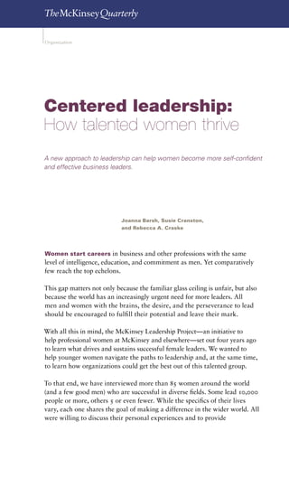On the cover: Women and leadership   35


Organization




Centered leadership:
How talented women thrive
A new approach to leadership can help women become more self-confident
and effective business leaders.




                             Joanna Barsh, Susie Cranston,
                             and Rebecca A. Craske




Women start careers in business and other professions with the same
level of intelligence, education, and commitment as men. Yet comparatively
few reach the top echelons.

This gap matters not only because the familiar glass ceiling is unfair, but also
because the world has an increasingly urgent need for more leaders. All
men and women with the brains, the desire, and the perseverance to lead
should be encouraged to fulfill their potential and leave their mark.

With all this in mind, the McKinsey Leadership Project—an initiative to
help professional women at McKinsey and elsewhere—set out four years ago
to learn what drives and sustains successful female leaders. We wanted to
help younger women navigate the paths to leadership and, at the same time,
to learn how organizations could get the best out of this talented group.

To that end, we have interviewed more than 85 women around the world
(and a few good men) who are successful in diverse fields. Some lead 10,000
people or more, others 5 or even fewer. While the specifics of their lives
vary, each one shares the goal of making a difference in the wider world. All
were willing to discuss their personal experiences and to provide
 
