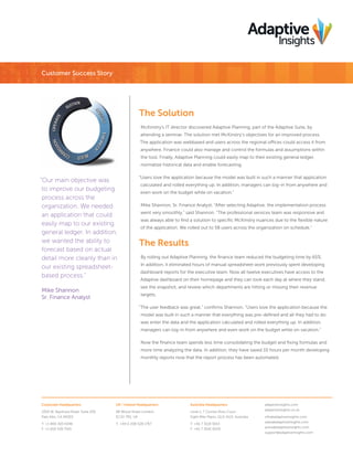 Corporate Headquarters
3350 W. Bayshore Road, Suite 200
Palo Alto, CA 94303
T: +1 800 303 6346
F: +1 650 528 7501
UK / Ireland Headquarters
88 Wood Street London,
EC2V 7RS, UK
T: +44 0 208 528 1767
Australia Headquarters
Level 1, 7 Clunies Ross Court
Eight Mile Plains, QLD 4113, Australia
T: +61 7 3118 5013
F: +61 7 3041 6020
adaptiveinsights.com
adaptiveinsights.co.uk
info@adaptiveinsights.com
sales@adaptiveinsights.com
press@adaptiveinsights.com
support@adaptiveinsights.com
Customer Success Story
The Solution
McKinstry’s IT director discovered Adaptive Planning, part of the Adaptive Suite, by
attending a seminar. The solution met McKinstry’s objectives for an improved process.
The application was webbased and users across the regional offices could access it from
anywhere. Finance could also manage and control the formulas and assumptions within
the tool. Finally, Adaptive Planning could easily map to their existing general ledger,
normalize historical data and enable forecasting.
“Users love the application because the model was built in such a manner that application
calculated and rolled everything up. In addition, managers can log-in from anywhere and
even work on the budget while on vacation.”
Mike Shannon, Sr. Finance Analyst, “After selecting Adaptive, the implementation process
went very smoothly,” said Shannon. “The professional services team was responsive and
was always able to find a solution to specific McKinstry nuances due to the flexible nature
of the application. We rolled out to 58 users across the organization on schedule.”
The Results
By rolling out Adaptive Planning, the finance team reduced the budgeting time by 65%.
In addition, it eliminated hours of manual spreadsheet work previously spent developing
dashboard reports for the executive team. Now all twelve executives have access to the
Adaptive dashboard on their homepage and they can look each day at where they stand,
see the snapshot, and review which departments are hitting or missing their revenue
targets.
“The user feedback was great,” confirms Shannon. “Users love the application because the
model was built in such a manner that everything was pre-defined and all they had to do
was enter the data and the application calculated and rolled everything up. In addition,
managers can log-in from anywhere and even work on the budget while on vacation.”
Now the finance team spends less time consolidating the budget and fixing formulas and
more time analyzing the data. In addition, they have saved 10 hours per month developing
monthly reports now that the report process has been automated.
“Our main objective was
to improve our budgeting
process across the
organization. We needed
an application that could
easily map to our existing
general ledger. In addition,
we wanted the ability to
forecast based on actual
detail more cleanly than in
our existing spreadsheet-
based process.”
Mike Shannon
Sr. Finance Analyst
 