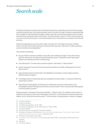 9The impact of Internet technologies: Search
For billions of people around the world, the Internet has become an essential component of their everyday
social and business lives. And though they seldom give it a moment’s thought, the search engines that help
them navigate through the plethora of pages, images, video clips, and audio recordings found on the Web
have also become essential. Search technology—shortened simply to “search” in the IT world and referred
to as such in the rest of this report—is only two decades old, but it has become a cornerstone of the Internet
economy.
People and organizations are in love with its utility. In January 2011, 200 million Americans, 40 million
French, and more than 50 million Germans conducted online searches.23
More than 1.6 trillion searches a
year are currently conducted globally.24
And consider the following:
ƒƒ By July of 2008, more than one trillion unique URLs were indexed by Google,25
the number having
grown by 44 percent26
annually during the preceding ten years. The growth of other major search
engines such as Bing and Yahoo! is similarly large.
ƒƒ Some 90 percent27
of online users use search engines—that means 1.7 billion people.28
ƒƒ Search represents 10 percent of the time spent by individuals on the Web, totaling about four hours
each a month.29
ƒƒ Approximately 25 percent of the traffic to the Websites of mainstream content creators results is
referred by search engines.30
ƒƒ Knowledge workers in enterprises spend on average five hours per week, or 12 percent of their time,
searching for content.31
ƒƒ Depending on the geography, 30 to 60 percent of all Internet users post content online, in the
knowledge that search will help ensure that their voices are heard. That is more than 200 million people
in the five profiled countries.32
People use search in all aspects of their lives. (See Box 1, “Search scope,” for a definition of how search is
defined for the purposes of this report.) Worldwide, by early 2011, some 38 percent of searches were work-
related, up from 34 percent the previous year.33
To many workers, including lawyers, investors, managers,
23	 ComScore qSearch.
24	 ComScore qSearch.
25	 The Official Google Blog, July 26, 2008.
26	 The Official Google Blog, July 26, 2008 (data from 1998 to 2008).
27	 ComScore qSearch.
28	 ITU World Telecommunication/ICT Indicators database.
29	 McKinsey & Company for IAB Europe, Consumers driving the digital uptake: The economic value of online
advertising-based services for consumers, September 2010.
30	 McKinsey US clickstream data, 2009.
31	 The hidden costs of information work, IDC white paper, March 2005, corroborated by McKinsey primary
research.
32	eMarketer.
33	 ComScore qSearch.
Searchscale
 