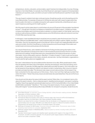 10
entrepreneurs, doctors, educators, and journalists, search has become indispensible. A survey of biology
teachers in the United States, for example, found that 90 percent used search engines to find presentation
materials such as photos, audio, and other curriculum content and that 80 percent used them to plan daily
lessons.34
The use of search outside of work also continues to grow, though less quickly, and is the starting point for
many Web activities. For example, 82 percent of US Internet users start with a search engine when they
look for public information or complete a transaction with a governmental entity, while 80 percent use a
search engine as a starting point for health queries.35
All of this search activity takes place in a world where only around 30 percent of the population has Internet
access36
—though lack of access is not always an impediment to be able to search. Justdial is an Indian
company that enables users to phone and ask an operator to conduct a search on their behalf, overcoming
access as well as literacy problems. Justdial receives some 250,000 phone calls and conducts more than
210,000 Web searches each day.
In retrospect, it was inevitable that search would become so powerful, given the forces at work. First, the
power of Moore’s and Metcalfe’s laws37
meant it became easy and cheap to capture, digitize, and store
information. Second, the explosive growth of the Internet in terms of reach and usage generated still more
users and content. And third, the efficiency of online transactions and the exchange of information and
content lured commerce and business onto the Internet.
As a result of these forces, users needed a mechanism for finding and discovering information on the
Internet. Early attempts to impose some order on it all mimicked the physical world in the form of online
directories and catalogs, though these were soon overwhelmed by the scale and dynamism of online
information. And so online search was born. (See Box 2, “A history of search.”) Users could now find what
they wanted, while providers of information, products, and services—be they individuals or organizations—
could locate the right audience at negligible cost.
But users’ online behavior has since added another dimension to its utility. When people search online,
they are signaling information about themselves: what they are looking for, when they are looking, and in
what context—for example, the Web page they visited before and after the search. Such information can
be harnessed by those seeking to deliver more relevant content or advertising, often a source of value to
providers and searchers alike. This dimension also raises concerns about privacy. Some research has
been conducted into the value users put on their privacy—that is, how much they might pay to protect their
online information.38
(Given that privacy issues are extensively discussed elsewhere, they are not the focus
of this report.)
How should one think about the value of all this search activity? Most often, it is considered in terms of its
value to the search industry—that is, enterprise search, classified and local search, and search marketing.
Together, these three segments earned estimated revenue in 2010 of some $20 billion in the United States
and $40 billion worldwide.39
(See Box 3, “The money in the search industry.”) A very rough estimate of
their profit margins40
would indicate profits of about $8 billion for US search companies. Divide this by the
34	 Anne Marie Perrault, An exploratory study of biology teachers’ online information-seeking practices, American
Association of School Librarians, 2009.
35	 Pew Internet and American Life Project, 2010.
36	 International Telecommunication Union data on Internet usage, http://www.itu.int/ITU-D/ict/statistics/;
population data from the World Bank, http://data.worldbank.org/data-catalog.
37	 Moore’s Law states that the number of transistors that can be placed on an integrated circuit doubles
approximately every two years. Metcalfe’s Law states that the value of a telecommunications network is
proportional to the square of the number of connected nodes in the system.
38	 McKinsey & Company for IAB Europe, Consumers driving the digital uptake: The economic value of online
advertising-based services for consumers, September 2010.
39	 McKinsey analysis based on MAGNAGLOBAL, Global ad spend by channel, including mobile, 2000–2016,
December 2010.
40	 Typically, Internet search engines and classified search generate profit margins in the range of 20 to
40 percent, and SEO companies generate 10 to 20 percent profit margins (based on McKinsey analysis of
returns from public companies in 2008).
 