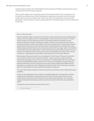 11The impact of Internet technologies: Search
number of search queries in the United States that same year (about 270 billion), and the profit per query is
worth about three cents to these companies.
Yet this comes nowhere near to capturing a sense of the real worth of search if you consider even for a
moment the very different ways in which individuals and organizations use search and why they value
its utility. Much more value is created in the “search value chain” and captured by many more market
participants. Hence the need for a more thorough assessment of the value of search, which this report aims
to help meet.
Box 1. Search scope
Search is defined broadly. It includes any online search activity using general, horizontal Web search
engines, such as Google and Yahoo!, and specialized, vertical ones, such as Amazon or YouTube.
It also includes consumer searches and those conducted by people in businesses. It covers
searches of all types of media, including text, images, and video, and through any type of device,
including personal computers and mobile devices such as smartphones. Currently, about a third of
all searches are done at work, while the daily number of vertical searches conducted in the United
States already exceeds the daily number of searches performed on any single, major, horizontal Web
search engine such as Google or Bing.1
Thus the need to define search broadly. However, we do not
include in our estimates of search the impact of pure recommendations from other users or simple
browsing (i.e., following links not generated by entering search terms) through a Web site.
Most analysis of the value of search has concentrated on the US market. This report includes four
more countries—Brazil, France, Germany, and India—to give a view of how search might vary
depending on geography and economic circumstances. The United States, Germany, and France
can be considered leading-edge countries in terms of Internet accessibility and usage. India and
Brazil are examples of up-and-coming economic powers where a relatively small segment of the
population is currently active online. Adding search activity in Brazil, France, Germany, and India to
that in the United States more than doubles the sample size of searches.
The report also includes mobile phone searches and those conducted on other mobile devices such
as tablets.
Finally, we have assessed the value of search for a relatively large set of constituencies, including
individuals and organizations, and examined a wide range of sources of value. Much previous
research has focused on providers of search services, particularly advertisers. Yet our analysis
suggests that search advertising accounts for less than 40 percent of the total value derived from
search.
The research was conducted in the first quarter of 2011.
1	 ComScore qSearch.
 