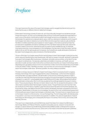 This report examines the value of the search technologies used to navigate the Internet and is part of a
series that focuses on different, Internet-related technologies.
Online search technology is barely 20 years old, yet it has profoundly changed how we behave and get
things done at work, at home, and increasingly while on the go. It empowers people and organizations in
every corner of the world. A world without search technology has become unimaginable—so much so
that we take it for granted and underestimate its value. Until now, attempts to indicate the worth of search
technologies have relied on statistics such as the trillions of online searches made annually worldwide,
the billions of dollars advertisers pay to appear on search pages, or the revenue earned by those that
provide search capabilities and search marketing services. But these measures fail to fully capture the
constant creation of economic value that the click of a search button enables through, for example,
improved productivity, more transparency in the marketplace, the discovery of new information, and the
ability to link up with the right people and companies. Such benefits are usually attributed to the Internet.
But search technologies are a vital cornerstone of the Internet edifice.
The aim of this report is to better assess the far-reaching value of search technologies, looking at how they
unlock value and identifying the major beneficiaries. We cast our research net wide, wanting to understand
how search technologies affect businesses, individuals, and public service entities, so the report homes
in on eleven constituencies—for example, advertisers and retailers in business, and health care and
education in public services. It also looks at five countries to show how the use of search technology varies
depending upon geography and economic circumstances: to date, much of the analysis has concentrated
on the US market. Finally, it identifies nine ways—six more than are commonly acknowledged—in which
search technologies create value.1
Wherever possible, the value created is quantified.
The task is not easy, because a hallmark of search technology is that it is a perpetual work in progress.
However, the findings of this report suggest that the value is already large—at the time of the research,
some $780 billion annually worldwide, with $540 billion of that amount contributing directly to GDP. It
must also be noted that these figures (and those throughout the report) are based on analysis at the time
of research i.e. early 2011, using available data mostly 2009 and 2010 data. Still we believe that the $540
billion estimate is conservative. But it is 25 times as great as the profits generated by the search industry
alone. These are gross figures. We have not tried to deduct costs. Nor do we examine disruptions in other
value chains caused by search technologies or privacy issues. Though these topics are important, they
are not the focus of this report. In addition, given the pace at which the search environment develops, we
know that the values calculated at the time of the research will already have been surpassed by the time of
publication. Nevertheless, to the best of our knowledge, the report is the most comprehensive assessment
of the benefits and value of search technologies conducted to date. This report is by no means the last work
on the impact of search on the economy—but just the beginning. The technology itself is still relatively early
in its evolution, and many more innovations are expected. In addition, the uses and applications of search
technology are still emerging, and consequently the impact on business, the economy, and society is still
relatively unknown.
This report is an independently authored McKinsey report that draws from research by McKinsey’s
Technology, Media, and Telecom Practice, academic and public sources, research conducted with
Google, as well as research by the McKinsey Global Institute (MGI) to better understand the impact of
technology on business and the economy. Other work on the impact of the Internet has been published
1	 Some of the nine ways are potentially related but when we are quantifying totals, we are careful not to
separate effects into mutually exclusive categories.
Preface
 