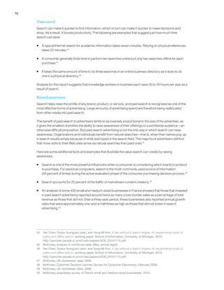 16
Time saved
Search can make it quicker to find information, which in turn can make it quicker to make decisions and
shop. As a result, it boosts productivity. The following are examples that suggest just how much time
search can save:
ƒƒ A typical Internet search for academic information takes seven minutes. Relying on physical references
takes 22 minutes.44
ƒƒ A consumer generally finds time to perform ten searches online but only two searches offline for each
purchase.45
ƒƒ It takes the same amount of time to do three searches in an online business directory as it does to do
one in a physical directory.46
Analysis for this report suggests that knowledge workers in business each save 30 to 45 hours per year as a
result of search.
Raised awareness
Search helps raise the profile of any brand, product, or service, and paid search is recognized as one of the
most effective forms of advertising. Large amounts of advertising spend are therefore being reallocated
from other media into paid search.
The benefit of paid search to advertisers tends to be inversely proportional to the size of the advertiser, as
it gives the smallest of entities the ability to raise awareness of their offerings to a worldwide audience—an
otherwise difficult proposition. But paid search advertising is not the only way in which search can raise
awareness. Organizations and individuals benefit from natural searches—that is, when their names pop up
in search results simply because of what was typed in the search field. The majority of advertisers still find
that more visits to their Web sites arrive via natural searches than paid ones.47
Here are some additional facts and examples that illustrate the value search can create by raising
awareness:
ƒƒ Search is one of the most powerful influencers when a consumer is considering which brand or product
to purchase. For personal computers, search is the most commonly used source of information
(34 percent of times) during the active evaluation phase of the consumer purchasing decision process.48
ƒƒ Search accounts for 25 percent of the traffic of mainstream content creators.49
ƒƒ An analysis of some 400 small and medium-sized businesses in France showed that those that invested
in paid search advertising reported around twice as many cross-border sales as a percentage of total
revenue as those that did not. Over a three-year period, these businesses also reported annual growth
rates that were approximately one-and-a-half times as high as those that did not invest in search
advertising.50
44	 Yan Chen, Grace YoungJoo Jeon, and Yong-Mi Kim, A day without a search engine: An experimental study of
online and offline search, working paper, School of Information, University of Michigan, 2010,
http://yanchen.people.si.umich.edu/papers/VOS_20101115.pdf.
45	 McKinsey analysis of comScore data, eBay annual report.
46	 Yan Chen, Grace YoungJoo Jeon, and Yong-Mi Kim, A day without a search engine: An experimental study of
online and offline search, working paper, School of Information, University of Michigan, 2010,
http://yanchen.people.si.umich.edu/papers/VOS_20101115.pdf.
47	 McKinsey US clickstream data, 2009.
48	 McKinsey Customer Decision Journey Survey for Consumer Electronics, February 2009.
49	 McKinsey US clickstream data, 2009.
50	 McKinsey proprietary survey of French small and medium-sized businesses, 2010.
 