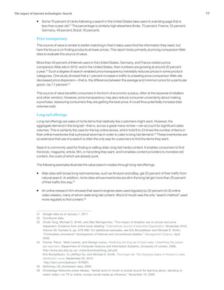 17The impact of Internet technologies: Search
ƒƒ Some 70 percent of clicks following a search in the United States take users to a landing page that is
less than a year old.51
The percentage is similarly high elsewhere (India, 75 percent; France, 55 percent;
Germany, 49 percent; Brazil, 40 percent).
Price transparency
This source of value is similar to better matching in that it helps users find the information they need, but
here the focus is on finding products at lower prices. This report looks primarily at pricing comparison Web
sites to evaluate this source of value.
More than 40 percent of Internet users in the United States, Germany, and France visited a price
comparison Web site in 2010, and in the United States, their numbers are growing at around 20 percent
a year.52
Such a degree of search-enabled price transparency inevitably reduces prices in some product
categories. One study showed that a 1 percent increase in traffic to a leading price comparison Web site
decreased price dispersion—that is, the difference between the average and minimum price for a particular
good—by 1.1 percent.53
This source of value benefits consumers in the form of economic surplus, often at the expense of retailers
and other vendors. However, price transparency may also reduce consumer uncertainty about making
a purchase, reassuring consumers they are getting the best price. It could thus potentially increase total
volumes sold.
Long-tail offerings
Long-tail offerings are sales of niche items that relatively few customers might want. However, the
aggregate demand in the long tail—that is, across a great many niches—can account for significant sales
volumes. This is certainly the case for the top online stores, which hold 6 to 23 times the number of items in
their online inventories that a physical store has in order to cater to long-tail demand.54
These inventories are
so extensive that use of a search is often the only way for customers to find the items they want.
Search is commonly used for finding or selling older, long-tail media content. It enables consumers to find
the book, magazine, article, film, or recording they want, and it enables content providers to monetize old
content, the costs of which are already sunk.
The following examples illustrate the value search creates through long-tail offerings:
ƒƒ Web sites with broad long-tail inventories, such as Amazon and eBay, get 20 percent of their traffic from
natural search. In addition, niche sites whose inventories are all in the long tail get more than 25 percent
of their traffic this way.55
ƒƒ An online research firm showed that search engines were used regularly by 32 percent of US online
video viewers, many of whom seek long-tail content. Word of mouth was the only “search method” used
more regularly to find content.56
51	 Google data as of January 1, 2011.
52	 ComScore data.
53	 Zhulei Tang, Michael D. Smith, and Alan Montgomery, “The impact of shopbot use on prices and price
dispersion: Evidence from online book retailing,” International Journal of Industrial Organization, November 2010,
Volume 28, Number 6, pp. 579–590. For additional examples, see Erik Brynjolfsson and Michael D. Smith,
“Frictionless commerce? Acomparison of Internet and conventional retailers,” Management Science, April
2000.
54	 Fenner, Trevor, Mark Levene, and George Loizou, Predicting the long tail of book sales: Unearthing the power-
law exponent, Department of Computer Science and Information Systems, University of London, 2006,
http://www.dcs.bbk.ac.uk/~mark/download/long_tail.pdf;
Erik Brynjolfsson, Yu (Jeffrey) Hu, and Michael D. Smith, The longer tail: The changing shape of Amazon’s sales
distribution curve, September 20, 2010,
http://ssrn.com/abstract=1679991.
55	 McKinsey US clickstream data, 2009.
56	 Knowledge Networks press release, “Verbal word of mouth is pivotal source for learning about, deciding to
watch video—on TV or online; trumps social media as influence,” November 19, 2009.
 