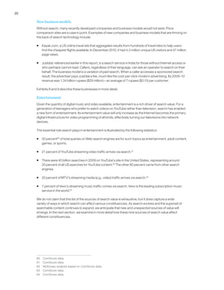 20
New business models
Without search, many recently developed companies and business models would not exist. Price
comparison sites are a case in point. Examples of new companies and business models that are thriving on
the back of search technology include:
ƒƒ Kayak.com, a US online travel site that aggregates results from hundreds of travel sites to help users
find the cheapest flights available. In December 2010, it had 4.3 million unique US visitors and 47 million
page views.
ƒƒ Justdial, referenced earlier in this report, is a search service in India for those without Internet access or
who perhaps cannot read. Callers, regardless of their language, can ask an operator to search on their
behalf. The business model is a variation of paid search. When a caller accesses a sponsored search
result, the advertiser pays Justdial a fee, much like the cost-per-click model in advertising. Its 2009–10
revenue was 1.34 billion rupees ($29 million)—an average of 7 rupees ($0.15) per customer.
Exhibits 8 and 9 describe these businesses in more detail.
Entertainment
Given the quantity of digital music and video available, entertainment is a rich driver of search value. For a
generation of teenagers who prefer to watch videos on YouTube rather than television, search has enabled
a new form of entertainment. Its entertainment value will only increase as the Internet becomes the primary
digital infrastructure for video programming of all kinds, effectively turning our televisions into network
devices.
The essential role search plays in entertainment is illustrated by the following statistics:
ƒƒ 30 percent60
of total queries on Web search engines are for such topics as entertainment, adult content,
games, or sports.
ƒƒ 21 percent of YouTube streaming video traffic arrives via search.61
ƒƒ There were 40 billion searches in 2009 on YouTube’s site in the United States, representing around
20 percent of all US searches for YouTube content.62
The other 80 percent came from other search
engines.
ƒƒ 20 percent of MTV’s streaming media (e.g., video) traffic arrives via search.63
ƒƒ 7 percent of Vevo’s streaming music traffic comes via search. Vevo is the leading subscription music
service in the world.64
We do not claim that this list of the sources of search value is exhaustive, but it does capture a wide
variety of ways in which search can affect various constituencies. As search evolves and the superset of
searchable content continues to expand, we anticipate that new and unexpected sources of value will
emerge. In the next section, we examine in more detail how these nine sources of search value affect
different constituencies.
60	 ComScore data.
61	 ComScore data.
62	 McKinsey analysis based on ComScore data.
63	 ComScore data.
64	 ComScore data.
 