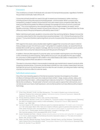 29The impact of Internet technologies: Search
Consumers
This constituency consists of individuals who use search for transactional purposes, regardless of whether
the purchase is eventually made online or off.
Consumers primarily benefit from search through increased price transparency, better matching—
including access to long-tail products and finding people—and time saved. When it comes to price
transparency, academic research shows that the more visits made to price comparison Web sites, the
lower prices fall and the greater the difference between the average and minimum price for a particular
good.77
Thus, price transparency has a disciplining effect on the margins retailers can expect, which
benefits consumers. Preliminary research shows prices online are, on average, 10 percent lower than those
offline as a result of the price transparency afforded by search tools.78
Better matching is particularly valuable to consumers when they want long-tail items. Research shows that
consumers value a hard-to-find, long-tail product anywhere between 1.3 to 1.8 times the actual price of the
product.79
Consumers therefore capture significant amounts of surplus when they buy products in the long
tail.
With regard to time saved, various studies taken together suggest that consumers who search online for
their purchase can save 10 to 20 hours a year.80
Using data from academic studies, we valued that time at
between $0.5 and $7 per hour, based on average, after-tax income per household in each country and the
assumption that a consumer’s leisure time was worth 65 percent of this figure.81,82
In addition, there are other aspects of consumer value, such as better matching that is not in the long tail,
or the convenience of online shopping. Taking all this into account, we calculated that the value created
for consumers in 2009 ranged from $41.9 billion in the United States to $0.5 billion in India (Exhibit 17). The
methodology explains these calculations in more detail.
The value to consumers is likely to rise as people increasingly use smartphones to research products while
shopping in physical stores. Consumers are also likely to benefit from new, location-based search services
that take into account not only the search terms but also the user’s location, providing even better matching
of product and service offers to customer needs.
Individual content creators
One of the most interesting aspects of the Internet revolution has been the emergence of hundreds
of millions of individual online users who create and share content—blogs, reviews, photos, videos, and
social networking information—without expecting to make any money from it. These are the people who
fall into this constituency. “Social media” is the term commonly used to capture their online activity, but it
can also be seen as a means of self-expression, and one that would be much less effective without search
technology.
77	 Zhulei Tang, Michael D. Smith, and Alan Montgomery, “The impact of shopbot use on prices and price
dispersion: Evidence from online book retailing,” International Journal of Industrial Organization, Volume 28,
Number 6, November 2010, pp. 579–590.
78	 Primary McKinsey research in France, India, and the United States.
79	 Erik Brynjolfsson, Michael D. Smith, and Yu (Jeffrey) Hu, “Consumer surplus in the digital economy: Estimating
the value of increased product variety at online booksellers,” Management Science, 2003, Volume 49,
Number 1, pp. 1580–1596.
80	 Low end is based on IDC estimate of efficiency gains for enterprise searches in The hidden costs of information
work, IDC white paper, March 2005. High end is based on efficiency gains for general online searches in Yan
Chen, Grace YoungJoo Jeon, and Yong-Mi Kim, A day without a search engine: An experimental study of online
and offline search, working paper, School of Information, University of Michigan, 2010,
http://yanchen.people.si.umich.edu/papers/VOS_20101115.pdf.
81	 Austan Goolsbee and Peter J. Klenow, Valuing consumer products by the time spent using them: An application
to the Internet, paper prepared for the American Economic Association session on “The roots of innovation,”
Boston, MA, January 8, 2006.
82	 Sergio Jara-Díaz, Marcela Munizaga, Paulina Greeven, Reinaldo Guerra, and Kay Axhausen, “Estimating the
value of leisure from a time allocation model,” Transportation Research Part B: Methodological, December 2008,
Volume 42, Number 10, pp. 946–957.
 