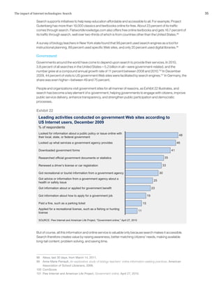 35The impact of Internet technologies: Search
Search supports initiatives to help keep education affordable and accessible to all. For example, Project
Gutenberg has more than 19,000 classics and textbooks online for free. About 23 percent of its traffic
comes through search. Flatworldknowledge.com also offers free online textbooks and gets 16.7 percent of
its traffic through search, well over two-thirds of which is from countries other than the United States.98
A survey of biology teachers in New York state found that 99 percent used search engines as a tool for
instructional planning, 89 percent used specific Web sites, and only 20 percent used digital libraries.99
Government
Governments around the world have come to depend upon search to provide their services. In 2010,
3.8 percent of all searches in the United States—5.2 billion in all—were government-related, and the
number grew at a compound annual growth rate of 11 percent between 2008 and 2010.100
In December
2009, 44 percent of visits to US government Web sites were facilitated by search engines.101
In Germany, the
share was even higher—between 49 and 75 percent.
People and organizations visit government sites for all manner of reasons, as Exhibit 22 illustrates, and
search has become a key element of e-government, helping governments to engage with citizens, improve
public service delivery, enhance transparency, and strengthen public participation and democratic
processes.
But of course, all this information and online service is valuable only because search makes it accessible.
Search therefore creates value by raising awareness, better matching citizens’ needs, making available
long-tail content, problem solving, and saving time.
98	 Alexa, last 30 days, from March 14, 2011.
99	 Anne Marie Perrault, An exploratory study of biology teachers’ online information-seeking practices, American
Association of School Librarians, 2009.
100	ComScore.
101	 Pew Internet and American Life Project, Government online, April 27, 2010.
Exhibit 22
Leading activities conducted on government Web sites according to
US Internet users, December 2009
SOURCE: Pew Internet and American Life Project, "Government online," April 27, 2010
11
15
19
23
25
30
33
35
41
46
48
% of respondents
Looked for information about a public policy or issue online with
their local, state, or federal government
Looked up what services a government agency provides
Downloaded government forms
Researched official government documents or statistics
Renewed a driver’s license or car registration
Got recreational or tourist information from a government agency
Got advice or information from a government agency about a
health or safety issue
Got information about or applied for government benefit
Got information about how to apply for a government job
Paid a fine, such as a parking ticket
Applied for a recreational license, such as a fishing or hunting
license
 