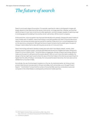 41The impact of Internet technologies: Search
Search is at an early stage of its evolution. For example, searches for video or photographic images still
largely depend on text searches by file names or key words, not image searches. Likewise, services that
identify scraps of music have not yet found a killer application, and technologies capable of capturing a sign
in one language and translating it into another remain rudimentary. All this is work in progress.
At the same time, voice recognition has improved dramatically and is already changing the search habits of
many mobile users. In addition, search technology is now being grafted onto other consumer electronics
devices, and cameras are being used as scanners to read bar codes and in turn consult databases to do
on-the-spot price comparisons. Although the future of search remains hard to predict given the pace of
change, it seems likely that its value will only grow as we rely on it more and more.
Search technology will need to develop to keep pace with what it has helped unleash, namely, a fast-
growing volume of online content: one study estimated that the amount of digital information will grow by
a factor of 44 from 2009 to 2020.110
Amid the trillions of gigabytes, the task of search technology will be to
make sure the search is still quick and the results relevant. With so much more information available, the
danger is that we might reach a point where the value of the time it takes to find what we are searching for is
higher than the utility of finding it. Conversely, the more powerful search becomes, the more value can be
distilled from a mountain of data.
Accordingly, the use of vertical search engines is on the rise. As mentioned earlier, ten times as many
product searches are now executed on Amazon and eBay, both vertical sites, as on Google Product
Search.111
And Exhibit 27 shows that the number of horizontal Web searches conducted on personal
computers in the United States is outstripped by vertical and mobile searches.
110	 IDC Digital Universe Study, sponsored by EMC, May 2010.
http://www.emc.com/about/news/press/2010/20100504-01.htm.
111	 ComScore qSearch.
Thefutureofsearch
 