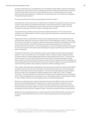 43The impact of Internet technologies: Search
As search continues to grow, new applications will undoubtedly emerge. Already, analysis of what people
are searching for is being used not only to make search results more relevant but also to better understand
current trends and future outcomes in society. Researchers have, for example, looked at how search
activity can help predict epidemics, unemployment, consumer demand, or even stock prices. (See Box 4,
“The predictive value of search.”)
So what does all this mean for those who participate in the search market?
Individuals have much to look forward to. Fueled by fierce competition among search providers, the power
of search is set to keep rising. Individuals will be able to conduct their searches on a range of devices,
anytime, anywhere. They will be able to search more quickly and more easily than before—with voice
recognition, for example. And they can expect increasingly relevant results.
The downside to be considered is that just as search enables individuals to uncover more and more
information, so it makes it easier for others to uncover information about them in what some may consider
an invasion of privacy.
Organizations of every hue will benefit in similar ways and perhaps have even more to gain as they have
sometimes been slower than consumers to capture some of the potential power of search. Cutting-edge
IT innovation once mostly occurred within enterprises that enjoyed multimillion-dollar budgets to purchase
servers, deploy networks, and implement large and complex software applications. Today, search
innovation has been more prolific in consumer applications, and many would argue that search technology
for consumers is superior to the search tools that employees in large corporations use to find information
within the enterprise.
Participants in the search market—advertisers, portals, search engines, and those that provide search
platforms—are in for a turbulent ride. The competition is fierce, and as technology change accelerates,
incumbents will be constantly challenged and disruptive change will become the norm. The rise of social
networks marks one current industry shift that raises question about the balance between pure logic-
driven, algorithmic searches and people-influenced, social searches. Fragmentation of the marketplace, by
verticals, geographies (as some governments impose various types of regulatory controls), and the devices
used for searching, will also make competing in the search market increasingly complex.
Policy makers will find themselves challenged as search gives rise to a whole host of issues that are difficult
to arbitrate, given the ease with which information can be accessed through search. Privacy often grabs
attention. Other salient issues include infringement—with many companies arguing that search engines
should not index certain copyrighted or trademark-related words, images, text, or video—as well as
censorship.115
Some governments are condemned for using key-word-sniffing filters to snuff out dissident
opinion; others are applauded for cracking down on, say, online gambling. Both could be argued to infringe
on online freedom, making it one of the toughest issues confronting technology policy.
Moreover, any attempt by policy makers to arbitrate the interests of the different constituents in the fast-
paced virtual world will likely leave them playing catch-up. Public policy tends to change much more
slowly than both IT and public opinion, and online activity often escapes the bounds of any institutional
frameworks that policy makers might try to impose. Laws that prevent the reporting of matters sub judice,
for example, are hard to enforce on the likes of Twitter or Facebook, and search ensures a ready audience.
Researchers, too, will be playing catch-up, trying to make sense of it all. But amid all the uncertainty, one
thing is sure: the full implications of search on economies and societies are only now beginning to be
revealed.
115	 Hannibal Travis, “The future according to Google: Technology policy from the standpoint of America’s fastest-
growing technology company,” Yale Journal of Law & Technology, Spring 2008–09, Volume 11.
 