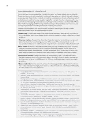 44
Box 4: The predictive value of search
Economists have long recognized that the right information1
can help anticipate economic trends.
Today, much economic data is backward-looking, with unemployment data, for example, released
several days after the end of the month. In contrast, key word searches, Tweets, or Facebook activity
can be tracked in real time, lending valuable insights. For example, the volume of searches for, say,
“automotives and shopping” in late February may help predict March sales way ahead of the March
data.2
In a fast-changing world, knowing what is happening in the present can prove to be a crucial
tool for policy makers in formulating appropriate and timely responses.3
Here are a few examples of how analysis of what people are searching for can help to better
understand present trends and predict future outcomes.
ƒƒ Health care. In health care, research has shown that an analysis of search activity can give up to
one to two weeks’ warning of a disease spreading before disease control authorities report on such
problems.4
ƒƒ Financial markets. Research has shown that the level of searches for stock tickers can predict
abnormal stock returns and trading volumes.5
Other research has looked at stock market
movements in relation to the public mood as interpreted by the text content of daily Twitter feeds.6
ƒƒ Real estate. Studies have shown that search activity can help predict housing prices and sales.
One piece of research showed a strong correlation between home sales and the share of US
Internet searches for “homes for sale.”7
Another showed that errors in predicting future housing
sales were cut by a factor of four when using search data compared with using other indexes.8
ƒƒ Commercial success. Researchers examined whether search query volumes could predict
the opening-weekend box-office revenue for feature films, the first-month sales of video games,
and the rank of songs on the US Billboard Hot 100 chart. In all cases, search counts were highly
predictive.9
ƒƒ Economic trends. German research, among other, has suggested strong correlations between
key word searches and unemployment rates10
as well as links between search data and the ability
to better predict consumer confidence.11
1	 George Stigler, “The economics of information,” Journal of Political Economy, June 1961, Volume 61,
Number 3, pp. 213–225.
2	 See Hal R. Varian and Hyunyoung Choi, Predicting the present with Google trends, April 2, 2009, Google
Research Blog,
http://googleresearch.blogspot.com/2009/04/predicting-present-with-google-trends.html.
3	 For further discussion, see Florian Bersier, Towards better policy and practice using real-time data, March
12, 2010, http://papers.ssrn.com/sol3/papers.cfm?abstract_id=1614970.
4	 Jeremy Ginsberg, Matthew Mohebbi, Rajan Patel, Lynnette Brammer, Mark Smolinski, and Larry
Brilliant, “Detecting influenza epidemics using search engine query data,” Nature, Volume 457, February
19, 2009, pp. 1012–1014.
5	 Joseph Kissan, M. Babajide Wintoki, and Zelin Zhang, “Forecasting abnormal stock returns and trading
volume using investor sentiment: Evidence from online search,” upcoming, International Journal of
Forecasting.
6	 Johan Bollen, Huina Mao, and Xiao-Jun Zeng, “Twitter mood predicts the stock market,” Journal of
Computational Science, March 2011, Volume 2, Number 1, pp. 1–8.
7	 Hopkins, Heather, “Internet searches match decline in existing home sales—revised,” Hitwise, April 25,
2008, http://weblogs.hitwise.com/us-heather-hopkins/2008/04/internet_searches_match_declin_1.html.
8	 Lynn Wu and Erik Brynjolfsson, The future of prediction: How Google searches foreshadow housing prices
and sales, ICIS 2009 Proceedings, 2009.
9	 Shared Goel, Jake M. Hofman, Sébastien Lahaie, David M. Pennock, and Duncan J. Watts, Predicting
consumer behavior with Web search, Yahoo! Research, WWW 2010 Conference, April 26–30, 2010,
Raleigh, NC.
10	 Nikos Askitas and Klaus F. Zimmermann, Google econometrics and unemployment forecasting, German
Council for Social and Economic Data, research notes, Number 41.
11	 Torsten Schmidt and Simeon Vosen, A monthly consumption indicator for Germany based on Internet
search query data, Ruhr Economic Paper Number 208, October 15, 2010.
 