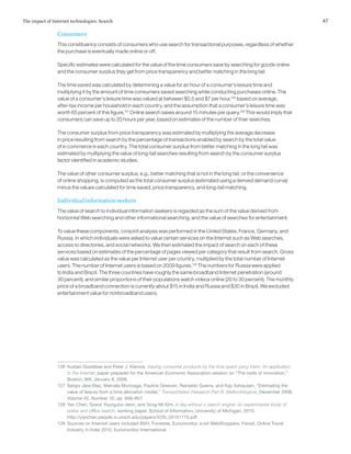 47The impact of Internet technologies: Search
Consumers
This constituency consists of consumers who use search for transactional purposes, regardless of whether
the purchase is eventually made online or off.
Specific estimates were calculated for the value of the time consumers save by searching for goods online
and the consumer surplus they get from price transparency and better matching in the long tail.
The time saved was calculated by determining a value for an hour of a consumer’s leisure time and
multiplying it by the amount of time consumers saved searching while conducting purchases online. The
value of a consumer’s leisure time was valued at between $0.5 and $7 per hour,126
based on average,
after-tax income per household in each country, and the assumption that a consumer’s leisure time was
worth 65 percent of this figure.127
Online search saves around 15 minutes per query.128
This would imply that
consumers can save up to 20 hours per year, based on estimates of the number of their searches.
The consumer surplus from price transparency was estimated by multiplying the average decrease
in price resulting from search by the percentage of transactions enabled by search by the total value
of e‑commerce in each country. The total consumer surplus from better matching in the long tail was
estimated by multiplying the value of long-tail searches resulting from search by the consumer surplus
factor identified in academic studies.
The value of other consumer surplus, e.g., better matching that is not in the long tail, or the convenience
of online shopping, is computed as the total consumer surplus (estimated using a derived demand curve)
minus the values calculated for time saved, price transparency, and long-tail matching.
Individual information seekers
The value of search to individual information seekers is regarded as the sum of the value derived from
horizontal Web searching and other informational searching, and the value of searches for entertainment.
To value these components, conjoint analysis was performed in the United States, France, Germany, and
Russia, in which individuals were asked to value certain services on the Internet such as Web searches,
access to directories, and social networks. We then estimated the impact of search on each of these
services based on estimates of the percentage of pages viewed per category that result from search. Gross
value was calculated as the value per Internet user per country, multiplied by the total number of Internet
users. The number of Internet users is based on 2009 figures.129
The numbers for Russia were applied
to India and Brazil. The three countries have roughly the same broadband Internet penetration (around
30 percent), and similar proportions of their populations watch videos online (20 to 30 percent). The monthly
price of a broadband connection is currently about $15 in India and Russia and $30 in Brazil. We excluded
entertainment value for nonbroadband users.
126	 Austan Goolsbee and Peter J. Klenow, Valuing consumer products by the time spent using them: An application
to the Internet, paper prepared for the American Economic Association session on “The roots of innovation,”
Boston, MA, January 8, 2006.
127	 Sergio Jara-Díaz, Marcela Munizaga, Paulina Greeven, Reinaldo Guerra, and Kay Axhausen, “Estimating the
value of leisure from a time allocation model,” Transportation Research Part B: Methodological, December 2008,
Volume 42, Number 10, pp. 946–957.
128	 Yan Chen, Grace YoungJoo Jeon, and Yong-Mi Kim, A day without a search engine: An experimental study of
online and offline search, working paper, School of Information, University of Michigan, 2010,
http://yanchen.people.si.umich.edu/papers/VOS_20101115.pdf.
129	 Sources on Internet users included BVH, Forrester, Euromonitor, e-bit WebShoppers, Fevad, Online Travel
Industry in India 2010, Euromonitor International.
 
