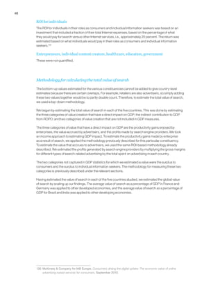 48
ROI for individuals
The ROI for individuals in their roles as consumers and individual information seekers was based on an
investment that included a fraction of their total Internet expenses, based on the percentage of what
they would pay for search versus other Internet services, i.e., approximately 20 percent. The return was
estimated based on what individuals would pay in their roles as consumers and individual information
seekers.130
Entrepreneurs, individual content creators, health care, education, government
These were not quantified.
Methodology for calculating the total value of search
The bottom-up values estimated for the various constituencies cannot be added to give country-level
estimates because there are certain overlaps. For example, retailers are also advertisers, so simply adding
these two values together would be to partly double count. Therefore, to estimate the total value of search,
we used a top-down methodology.
We began by estimating the total value of search in each of the five countries. This was done by estimating
the three categories of value creation that have a direct impact on GDP; the indirect contribution to GDP
from ROPO; and two categories of value creation that are not included in GDP measures.
The three categories of value that have a direct impact on GDP are the productivity gains enjoyed by
enterprises, the value accrued by advertisers, and the profits made by search engine providers. We took
an income approach to estimating GDP impact. To estimate the productivity gains made by enterprise
as a result of search, we applied the methodology previously described for this particular constituency.
To estimate the value that accrues to advertisers, we used the same ROI-based methodology already
described. We estimated the profits generated by search engine providers by multiplying the gross margins
for different types of search-related advertising by the total spent on advertising in each country.
The two categories not captured in GDP statistics for which we estimated a value were the surplus to
consumers and the surplus to individual information seekers. The methodology for measuring these two
categories is previously described under the relevant sections.
Having estimated the value of search in each of the five countries studied, we estimated the global value
of search by scaling up our findings. The average value of search as a percentage of GDP in France and
Germany was applied to other developed economies, and the average value of search as a percentage of
GDP for Brazil and India was applied to other developing economies.
130	 McKinsey & Company for IAB Europe, Consumers driving the digital uptake: The economic value of online
advertising-based services for consumers, September 2010.
 