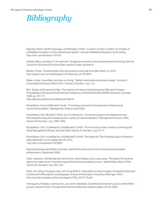 49The impact of Internet technologies: Search
Agarwal, Ashish, Kartik Hosanagar, and Michael D. Smith, “Location, location, location: An analysis of
profitability of position in online advertising markets,” Journal of Marketing Research, forthcoming,
http://ssrn.com/abstract=1151537.
Askitas, Nikos, and Klaus F. Zimmermann, Google econometrics and unemployment forecasting, German
Council for Social and Economic Data, research notes, Number 41.
Bersier, Florian, Towards better policy and practice using real-time data, March 12, 2010,
http://papers.ssrn.com/sol3/papers.cfm?abstract_id=1614970.
Bollen, Johan, Huina Mao, and Xiao-Jun Zeng, “Twitter mood predicts the stock market,” Journal of
Computational Science, March 2011, Volume 2, Number 1, pp. 1–8.
Brin, Sergey, and Lawrence Page, The anatomy of a large-scale hypertextual Web search engine,
Proceedings of the Seventh International Conference on World Wide Web (WWW), Brisbane, Australia,
1998, pp. 107–117,
http://dbpubs.stanford.edu:8090/pub/1998-8.
Brynjolfsson, Erik and Michael D. Smith, “Frictionless commerce? Acomparison of Internet and
conventional retailers,” Management Science, April 2000.
Brynjolfsson, Erik, Michael D. Smith, and Yu (Jeffrey) Hu, “Consumer surplus in the digital economy:
Estimating the value of increased product variety at online booksellers,” Management Science, 2003,
Volume 49, Number 1, pp. 1580–1596.
Brynjolfsson, Erik, Yu (Jeffrey) Hu, and Michael D. Smith, “From niches to riches: Anatomy of the long tail,”
Sloan Management Review, Summer 2006, Volume 47, Number 4, pp. 67–71.
Brynjolfsson, Erik, Yu (Jeffrey) Hu, and Michael D. Smith, The longer tail: The changing shape of Amazon’s
sales distribution curve, September 20, 2010,
http://ssrn.com/abstract=1679991.
Business Development Bank of Canada, ViewPoints online panel: Ad hoc study among Canadian
entrepreneurs, September 2009.
Chen, Catherine, Terhilda Garrido, Don Chock, Grant Okawa, and Louise Liang, “The Kaiser Permanente
electronic health record: Transforming and streamlining modalities of care,” Health Affairs, March 2009,
Volume 28, Number 2, pp. 323–333.
Chen, Yan, Grace YoungJoo Jeon, and Yong-Mi Kim, A day without a search engine: An experimental study
of online and offline search, working paper, School of Information, University of Michigan, 2010,
http://yanchen.people.si.umich.edu/papers/VOS_20101115.pdf.
Chintagunta, Pradeep, Junhong Chu, and Javier Cebollada, Quantifying transaction costs in online/offline
grocery channel choice, Chicago Booth School of Business research paper, 09-08, 2009.
Bibliography
 