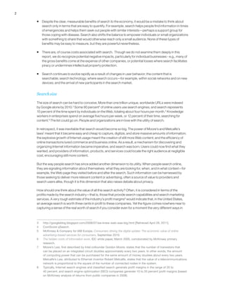 2
ƒƒ Despite the clear, measurable benefits of search to the economy, it would be a mistake to think about
search only in terms that are easy to quantify. For example, search helps people find information in times
of emergencies and helps them seek out people with similar interests—perhaps a support group for
those coping with disease. Search also shifts the balance to empower individuals or small organizations
with something to share that would otherwise reach only a small audience. None of these types of
benefits may be easy to measure, but they are powerful nevertheless.
ƒƒ There are, of course costs associated with search. Though we do not examine them deeply in this
report, we do recognize potential negative impacts, particularly for individual businesses - e.g., many of
the gross benefits come at the expense of other companies, or potential losses where search facilitates
piracy or undermines intellectual property protection.
ƒƒ Search continues to evolve rapidly as a result of changes in user behavior; the content that is
searchable; search technology; where search occurs—for example, within social networks and on new
devices; and the arrival of new participants in the search market.
Search size
The size of search can be hard to conceive. More than one trillion unique, worldwide URLs were indexed
by Google alone by 2010.3
Some 90 percent4
of online users use search engines, and search represents
10 percent of the time spent by individuals on the Web, totaling about four hours per month.5
Knowledge
workers in enterprises spend on average five hours per week, or 12 percent of their time, searching for
content.6
The list could go on. People and organizations are in love with the utility of search.
In retrospect, it was inevitable that search would become so big. The power of Moore’s and Metcalfe’s
laws7
meant that it became easy and cheap to capture, digitize, and store massive amounts of information;
the explosive growth of Internet usage meant the creation of still more Web content; and the efficiency of
online transactions lured commerce and business online. As a result, a mechanism for discovering and
organizing Internet information became imperative, and search was born. Users could now find what they
wanted, and providers of information, products, and services could locate the right audience at negligible
cost, encouraging still more content.
But the way people search has since added another dimension to its utility. When people search online,
they are signaling information about themselves: what they are looking for, when, and in what context—for
example, the Web page they visited before and after the search. Such information can be harnessed by
those seeking to deliver more relevant content or advertising, often a source of value to providers and
search users alike, though it is this dimension that also raises debate about privacy.
How should one think about the value of all this search activity? Often, it is considered in terms of the
profits made by the search industry—that is, those that provide search capabilities and search marketing
services. A very rough estimate of the industry’s profit margins8
would indicate that, in the United States,
an average search is worth three cents in profit to these companies. Yet the figure comes nowhere near to
capturing a sense of the real worth of search if you consider even for a moment the very different ways in
3	 http://googleblog.blogspot.com/2008/07/we-knew-web-was-big.html [Retrieved April 29, 2011].
4	 ComScore qSearch.
5	 McKinsey & Company for IAB Europe, Consumers driving the digital uptake: The economic value of online
advertising-based services for consumers, September 2010.
6	 The hidden costs of information work, IDC white paper, March 2005, corroborated by McKinsey primary
research.
7	 Moore’s Law, first described by Intel cofounder Gordon Moore, states that the number of transistors that
can be placed on an integrated circuit doubles approximately every two years. In other words, the amount
of computing power that can be purchased for the same amount of money doubles about every two years.
Metcalfe’s Law, attributed to Ethernet inventor Robert Metcalfe, states that the value of a telecommunications
network is proportional to the square of the number of connected nodes in the system.
8	 Typically, Internet search engines and classified search generate profit margins in the range of 20 to
40 percent, and search engine optimization (SEO) companies generate 10 to 20 percent profit margins (based
on McKinsey analysis of returns from public companies in 2008).
 