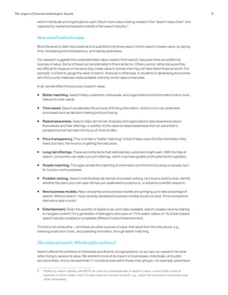 3The impact of Internet technologies: Search
which individuals and organizations use it. Much more value is being created in the “search value chain” and
captured by market participants outside of the search industry.9
How search unlocks value
Most literature to date has looked at and quantified only three ways in which search creates value: by saving
time, increasing price transparency, and raising awareness.
Our research suggests this underestimates value creation from search, because there are additional
sources of value. Some of these can be estimated in financial terms. Others cannot, either because they
are difficult to measure or because they create value to society that may not have direct financial worth. For
example, it is hard to gauge the value of search, financial or otherwise, to students in developing economies
who find course materials made available online by world-class universities.
In all, we identified nine sources of search value:
ƒƒ Better matching. Search helps customers, individuals, and organizations find information that is more
relevant to their needs.
ƒƒ Time saved. Search accelerates the process of finding information, which in turn can streamline
processes such as decision making and purchasing.
ƒƒ Raised awareness. Search helps all manner of people and organizations raise awareness about
themselves and their offerings, in addition to the value of raised awareness from an advertiser’s
perspective that has been the focus of most studies.
ƒƒ Price transparency. This is similar to “better matching” in that it helps users find the information they
need, but here, the focus is on getting the best price.
ƒƒ Long-tail offerings. These are niche items that relatively few customers might want. With the help of
search, consumers can seek out such offerings, which now have greater profit potential for suppliers.
ƒƒ People matching. This again entails the matching of information but this time focusing on people, be it
for social or work purposes.
ƒƒ Problem solving. Search tools facilitate all manner of problem solving, be it how to build a chair, identify
whether the plant your one-year-old has just swallowed is poisonous, or advance scientific research.
ƒƒ New business models. New companies and business models are springing up to take advantage of
search. Without search, many recently developed business models would not exist. Price comparison
sites are a case in point.
ƒƒ Entertainment. Given the quantity of digital music and video available, search creates value by helping
to navigate content. For a generation of teenagers who pass on TV to watch videos on YouTube instead,
search has also enabled a completely different mode of entertainment.
This list is not exhaustive —and there are other sources of value that result from the nine above, e.g.,
lowering production costs, and speeding innovation, through better matching,
The value of search: Who benefits and how?
Search affects the activities of individuals and all sorts of organizations, so we cast our research net wide
when trying to assess its value. We wanted to look at its impact on businesses, individuals, and public
service entities, and so we examined 11 constituencies within these main groups—for example, advertisers
9	 Profits by search industry are BOTH an over and underestimate of search’s value: some profits come at
expense of other media; much of value does not convert to profit, e.g., value that accrues to consumers and
other businesses.
 