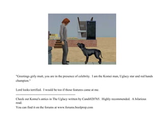 "Greetings girly mutt, you are in the presence of celebrity.  I am the Komei man, Uglacy star and red hands champion.“ Lord looks terrified.  I would be too if those features came at me. -------------------------------------------------------- Check out Komei's antics in The Uglacy written by Candi020765.  Highly recommended.  A hilarious read. You can find it on the forums at www.forums.boolprop.com  