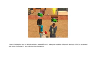 There's so much going on in this photo it's hilarious.  Best friends AFTER making out, Joseph was complaining about lack of fun (I've decided that I hate playful sims) and Ivy is about to hit him with a water balloon.  