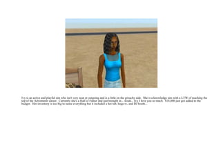 Ivy is an active and playful sim who isn't very neat or outgoing and is a little on the grouchy side.  She is a knowledge sim with a LTW of reaching the top of the Adventurer career.  Currently she's a Hall of Famer and just brought in... woah... Ivy I love you so much.  $18,000 just got added to the budget.  Her inventory is too big to name everything but it included a hot tub, huge tv, and DJ booth...  