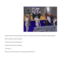 The guests that stuck around got right into the groove. The groom was having a few problems keeping up though. What's up Joseph?  Suck at smustling? "I'm the best at the horizontal smustle.“ And the hot tub smustle too I suppose? "You know it.“ When I see some little versions of you running around I'll believe it.  