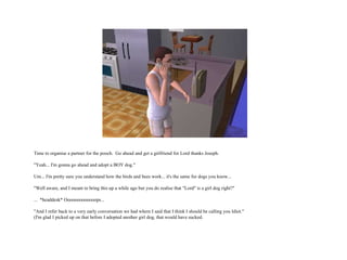 Time to organise a partner for the pooch.  Go ahead and get a girlfriend for Lord thanks Joseph. "Yeah... I'm gonna go ahead and adopt a BOY dog." Um... I'm pretty sure you understand how the birds and bees work... it's the same for dogs you know... "Well aware, and I meant to bring this up a while ago but you do realise that "Lord" is a girl dog right?" ...  *headdesk* Ooooooooooooops... "And I refer back to a very early conversation we had where I said that I think I should be calling you Idiot." (I'm glad I picked up on that before I adopted another girl dog, that would have sucked.  