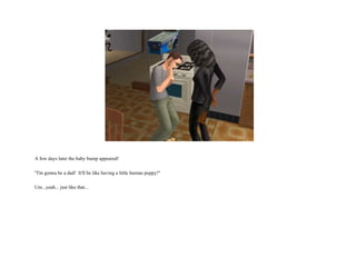 A few days later the baby bump appeared! "I'm gonna be a dad!  It'll be like having a little human puppy!" Um...yeah... just like that...  