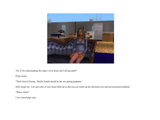 "So, if I'm understanding this right, I sit at home and I still get paid?" Pretty much. "That's kind of boring.  Maybe Joseph should be the one getting pregnant.“ Don't tempt me.  Let's get some of your lesser skills up so that you can rocket up the adventure tree and into permanent platdom. "Whoo, skills!" I love knowledge sims.  