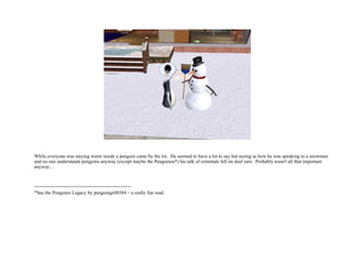 While everyone was staying warm inside a penguin came by the lot.  He seemed to have a lot to say but seeing as how he was speaking to a snowman and no one understands penguins anyway (except maybe the Penguinos*) his talk of criminals fell on deaf ears.  Probably wasn't all that important anyway... ----------------------------------------------------------- *See the Penguino Legacy by penguingirl0384 – a really fun read. 