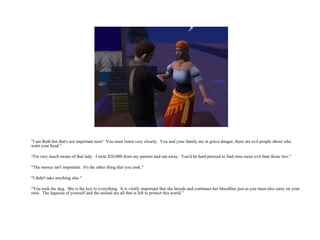 "I am Ruth but that's not important now!  You must listen very closely.  You and your family are in grave danger, there are evil people about who want your head.“ “ I'm very much aware of that lady.  I stole $20,000 from my parents and ran away.  You'd be hard pressed to find sims more evil than those two.“ "The money isn't important.  It's the other thing that you took.“ "I didn't take anything else.“ "You took the dog.  She is the key to everything.  It is vitally important that she breeds and continues her bloodline just as you must also carry on your own.  The legacies of yourself and the animal are all that is left to protect this world.” 