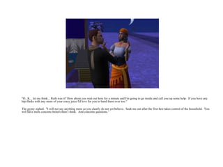 "O...K... let me think... Ruth was it? How about you wait out here for a minute and I'm going to go inside and call you up some help.  If you have any hip-flasks with any more of your crazy juice I'd love for you to hand them over too.“ The gypsy sighed.  "I will not say anything more as you clearly do not yet believe.  Seek me out after the first heir takes control of the household.  You will have more concrete beliefs then I think.  And concrete questions." 