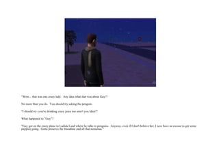 "Wow... that was one crazy lady.  Any idea what that was about Guy?“ No more than you do.  You should try asking the penguin. "I should try- you're drinking crazy juice too aren't you Idiot?“ What happened to "Guy"?  "Guy got on the crazy plane to Ladida Land where he talks to penguins.  Anyway, even if I don't believe her, I now have an excuse to get some puppies going.  Gotta preserve the bloodline and all that nonsense."  
