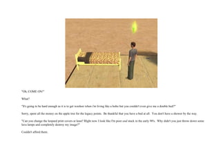 "Oh, COME ON!" What? "It's going to be hard enough as it is to get woohoo when i'm living like a hobo but you couldn't even give me a double bed?" Sorry, spent all the money on the apple tree for the legacy points.  Be thankful that you have a bed at all.  You don't have a shower by the way. "Can you change the leopard print covers at least? RIght now I look like I'm poor  and  stuck in the early 90's.  Why didn't you just throw down some lava lamps and completely destroy my image?" Couldn't afford them. 