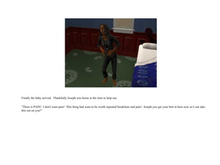 Finally the baby arrived.  Thankfully Joseph was home at the time to help out. "There is PAIN!  I don't want pain!  This thing had want to be worth repeated breakfasts and pain!  Joseph you get your butt in here now so I can take this out on you!"  