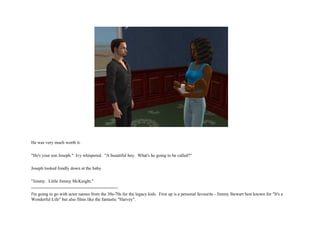 He was very much worth it. "He's your son Joseph."  Ivy whispered.  "A beautiful boy.  What's he going to be called?" Joseph looked fondly down at the baby. "Jimmy.  Little Jimmy McKnight." ---------------------------------------------------------- I'm going to go with actor names from the 30s-70s for the legacy kids.  First up is a personal favourite - Jimmy Stewart best known for "It's a Wonderful Life" but also films like the fantastic "Harvey".  