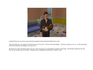 Joseph held his new son in the nursery they'd put together for him and looked fondly down at him. "Hey there little guy.  I'm going to be the best dad you've ever seen."  His brow furrowed slightly.  "Not like my father was to me.  You'll treated right and loved, along with any siblings we can give you.“ He put his son in the crib and got ready to go out.  If he was going to be a good father he needed a good image.  He'd already changed his hair and face, he now needed some new clothes.  Something more respectable and suitable for a father to wear.  