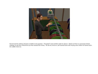 He browsed the clothing selections available (in his pyjamas - *facepalm*) and carefully made his choices.  Had he not been so concerned with the clothing, he may have noticed the eyes that watched him closely.  He did not, however, and returned home after buying some clothes for himself and a few toddler items too.  