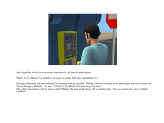 Once Joseph had left the lot a mysterious man placed a call from the public phone. "Black? It's The Hound. I've sniffed out your prey in a dinky little place called Outtaway.“ He hung up the phone and chewed his lip for a moment, thinking carefully.  Making a decision he picked up the phone again and made another call. "Put me through to Madame."  He said.  "Tell her it's The Hound with some very juicy news." After a brief conversation with the person called "Madame" he hung up the phone with a satisfied smile.  This was turning into a very profitable expedition.  