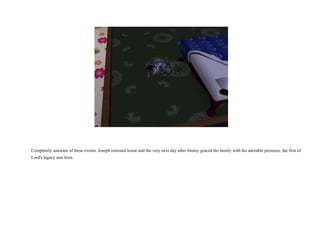 Completely unaware of these events, Joseph returned home and the very next day after Jimmy graced the family with his adorable presence, the first of Lord's legacy was born.  